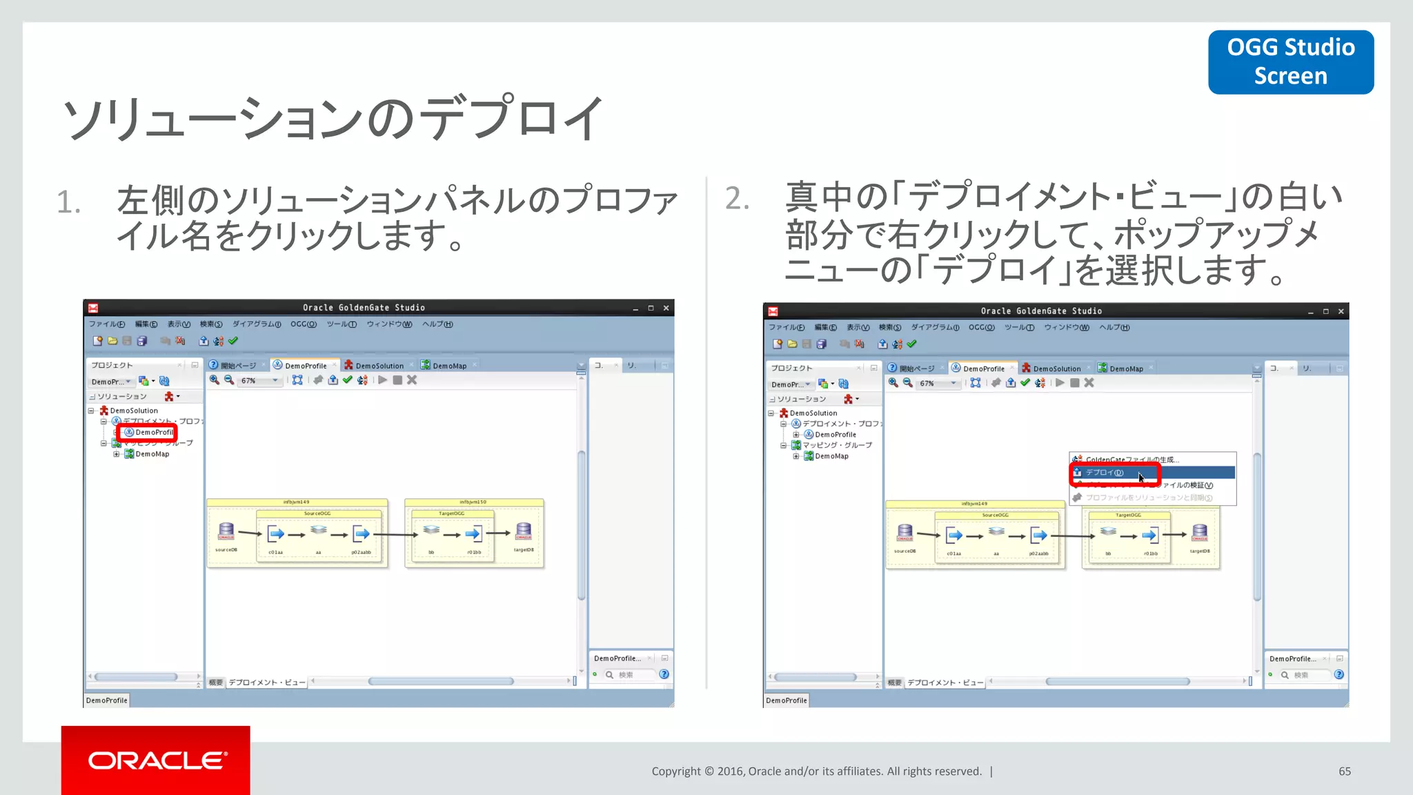 Copyright © 2016, Oracle and/or its affiliates. All rights reserved. |
ソリューションのデプロイ
65
1. 左側のソリューションパネルのプロファ
イル名をクリックします。
2. 真中の「デプロイメント・ビュー」の白い
部分で右クリックして、ポップアップメ
ニューの「デプロイ」を選択します。
OGG Studio
Screen
 