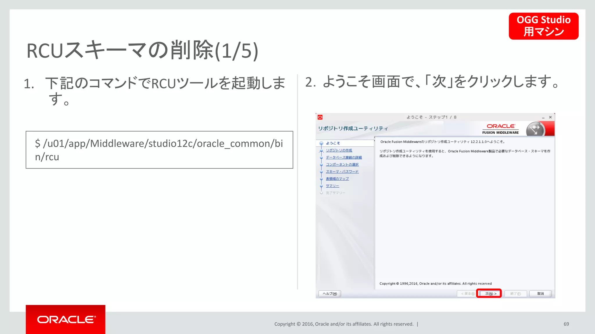 Copyright © 2016, Oracle and/or its affiliates. All rights reserved. |
RCUスキーマの削除(1/5)
69
1. 下記のコマンドでRCUツールを起動しま
す。
2．ようこそ画面で、「次」をクリックします。
OGG Studio
用マシン
$ /u01/app/Middleware/studio12c/oracle_common/bi
n/rcu
 