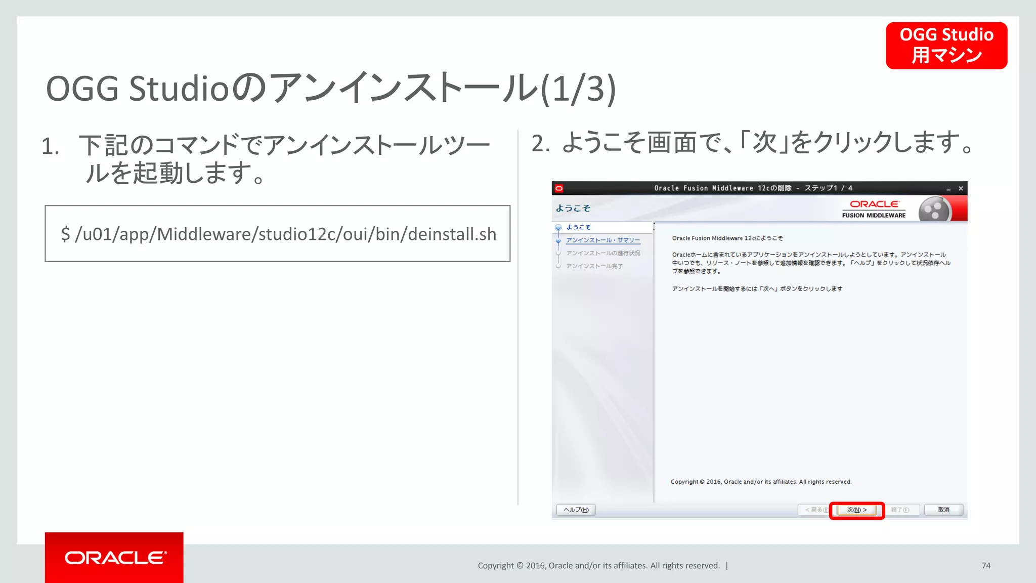 Copyright © 2016, Oracle and/or its affiliates. All rights reserved. |
OGG Studioのアンインストール(1/3)
74
1. 下記のコマンドでアンインストールツー
ルを起動します。
2．ようこそ画面で、「次」をクリックします。
OGG Studio
用マシン
$ /u01/app/Middleware/studio12c/oui/bin/deinstall.sh
 