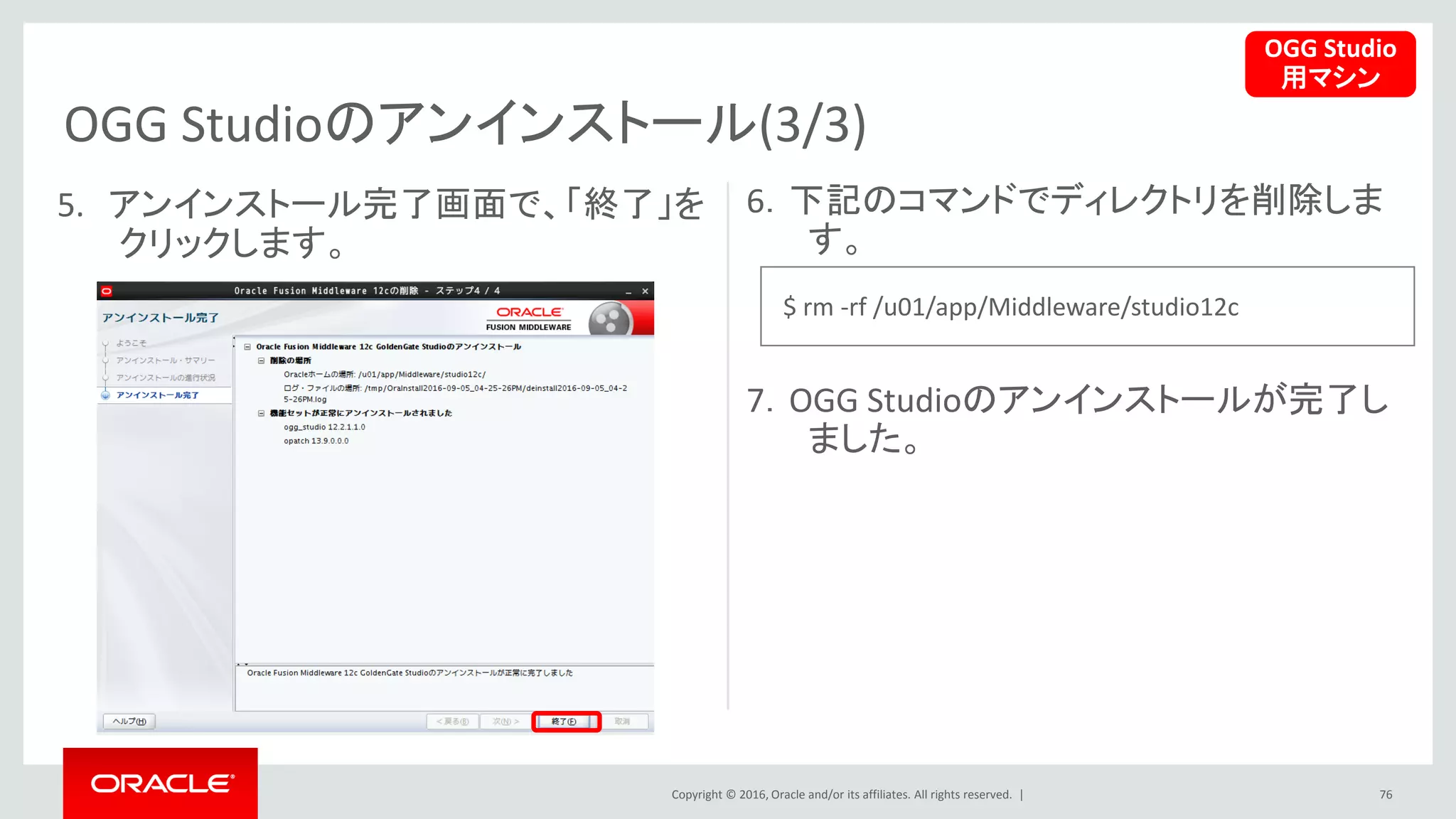 Copyright © 2016, Oracle and/or its affiliates. All rights reserved. |
OGG Studioのアンインストール(3/3)
76
5. アンインストール完了画面で、「終了」を
クリックします。
6．下記のコマンドでディレクトリを削除しま
す。
7．OGG Studioのアンインストールが完了し
ました。
OGG Studio
用マシン
$ rm -rf /u01/app/Middleware/studio12c
 