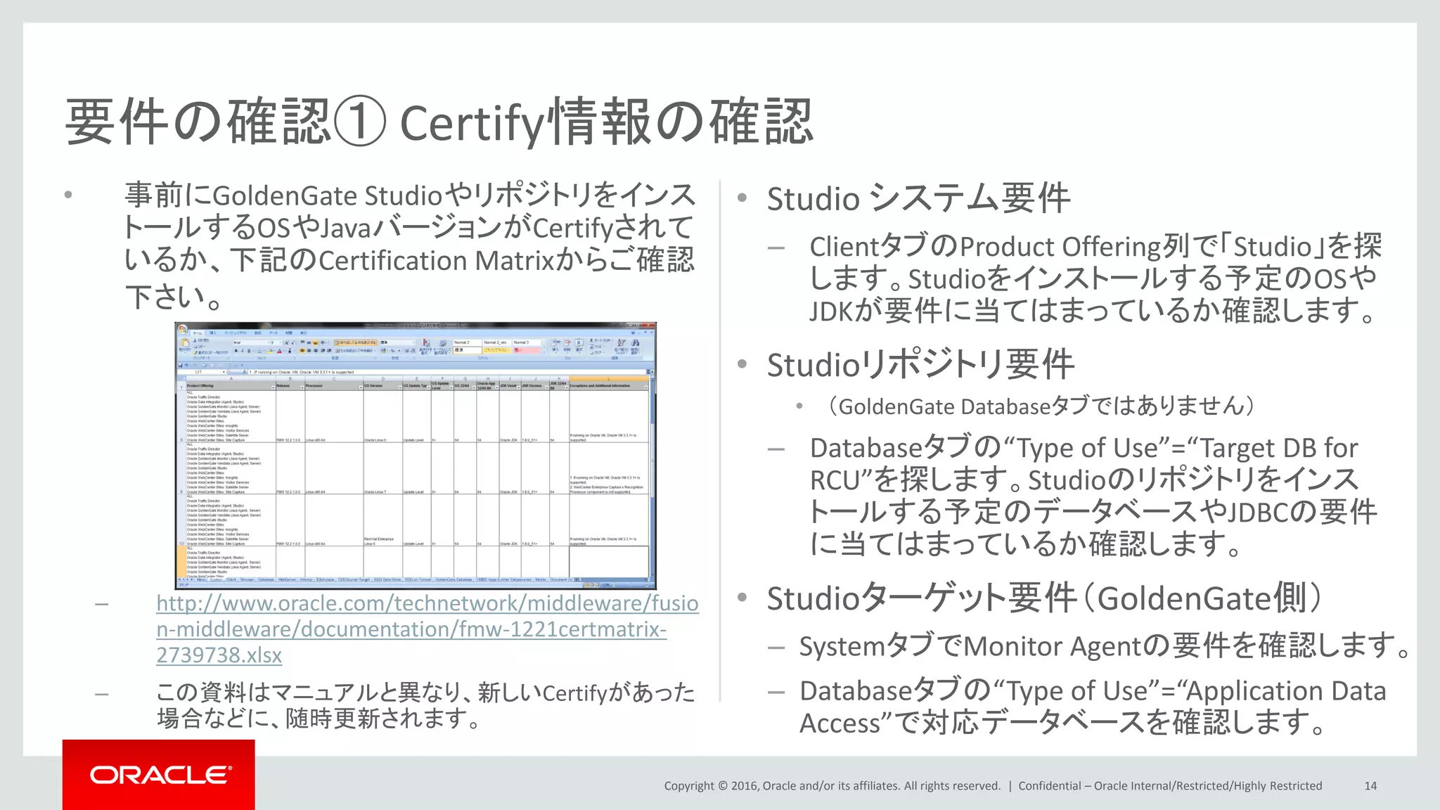 Copyright © 2016, Oracle and/or its affiliates. All rights reserved. |
• 事前にGoldenGate Studioやリポジトリをインス
トールするOSやJavaバージョンがCertifyされて
いるか、下記のCertification Matrixからご確認
下さい。
– http://www.oracle.com/technetwork/middleware/fusio
n-middleware/documentation/fmw-1221certmatrix-
2739738.xlsx
– この資料はマニュアルと異なり、新しいCertifyがあった
場合などに、随時更新されます。
• Studio システム要件
– ClientタブのProduct Offering列で「Studio」を探
します。Studioをインストールする予定のOSや
JDKが要件に当てはまっているか確認します。
• Studioリポジトリ要件
• （GoldenGate Databaseタブではありません）
– Databaseタブの“Type of Use”=“Target DB for
RCU”を探します。Studioのリポジトリをインス
トールする予定のデータベースやJDBCの要件
に当てはまっているか確認します。
• Studioターゲット要件（GoldenGate側）
– SystemタブでMonitor Agentの要件を確認します。
– Databaseタブの“Type of Use”=“Application Data
Access”で対応データベースを確認します。
Confidential – Oracle Internal/Restricted/Highly Restricted 14
要件の確認① Certify情報の確認
 