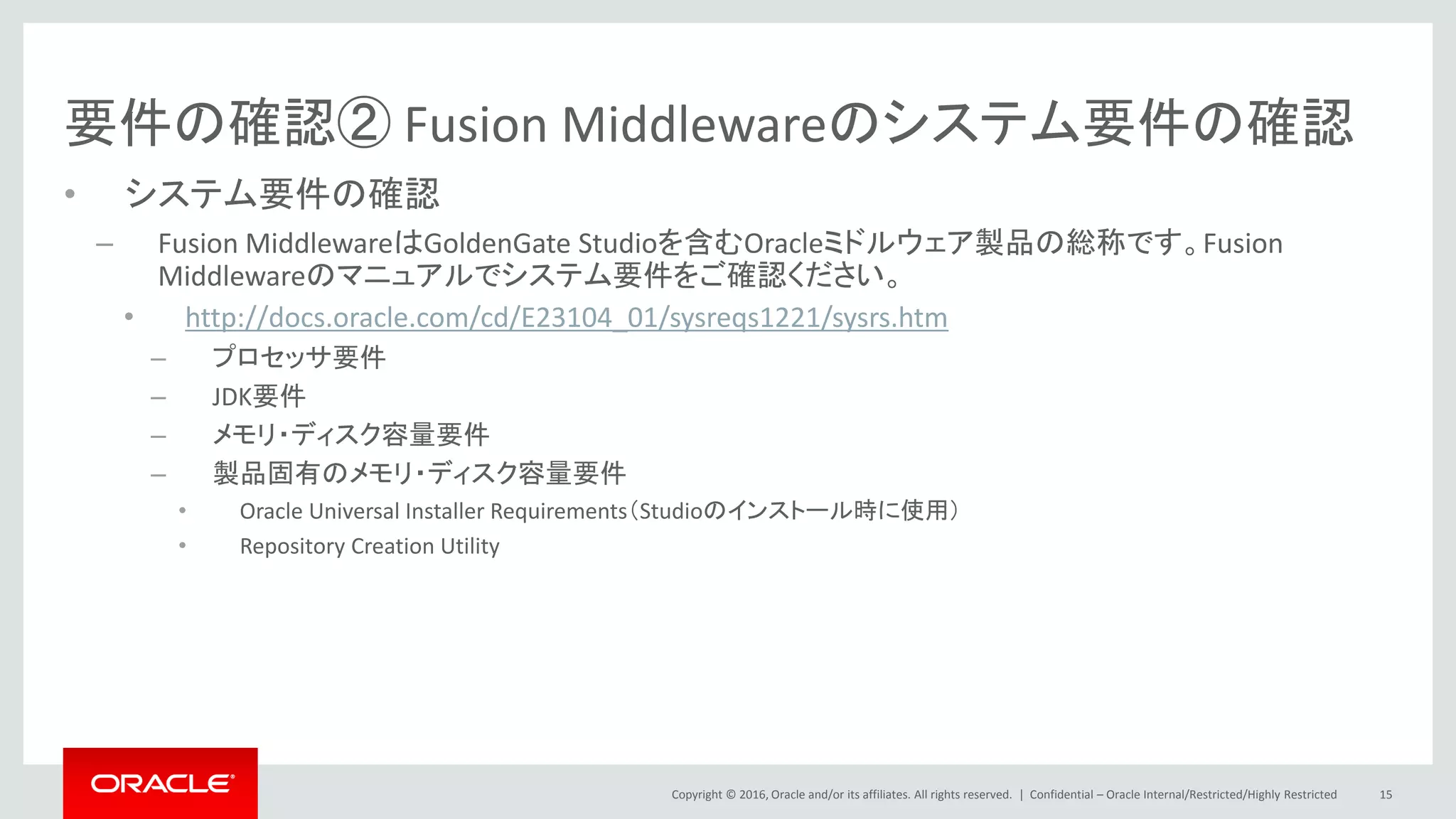 Copyright © 2016, Oracle and/or its affiliates. All rights reserved. |
要件の確認② Fusion Middlewareのシステム要件の確認
• システム要件の確認
– Fusion MiddlewareはGoldenGate Studioを含むOracleミドルウェア製品の総称です。Fusion
Middlewareのマニュアルでシステム要件をご確認ください。
• http://docs.oracle.com/cd/E23104_01/sysreqs1221/sysrs.htm
– プロセッサ要件
– JDK要件
– メモリ・ディスク容量要件
– 製品固有のメモリ・ディスク容量要件
• Oracle Universal Installer Requirements（Studioのインストール時に使用）
• Repository Creation Utility
Confidential – Oracle Internal/Restricted/Highly Restricted 15
 