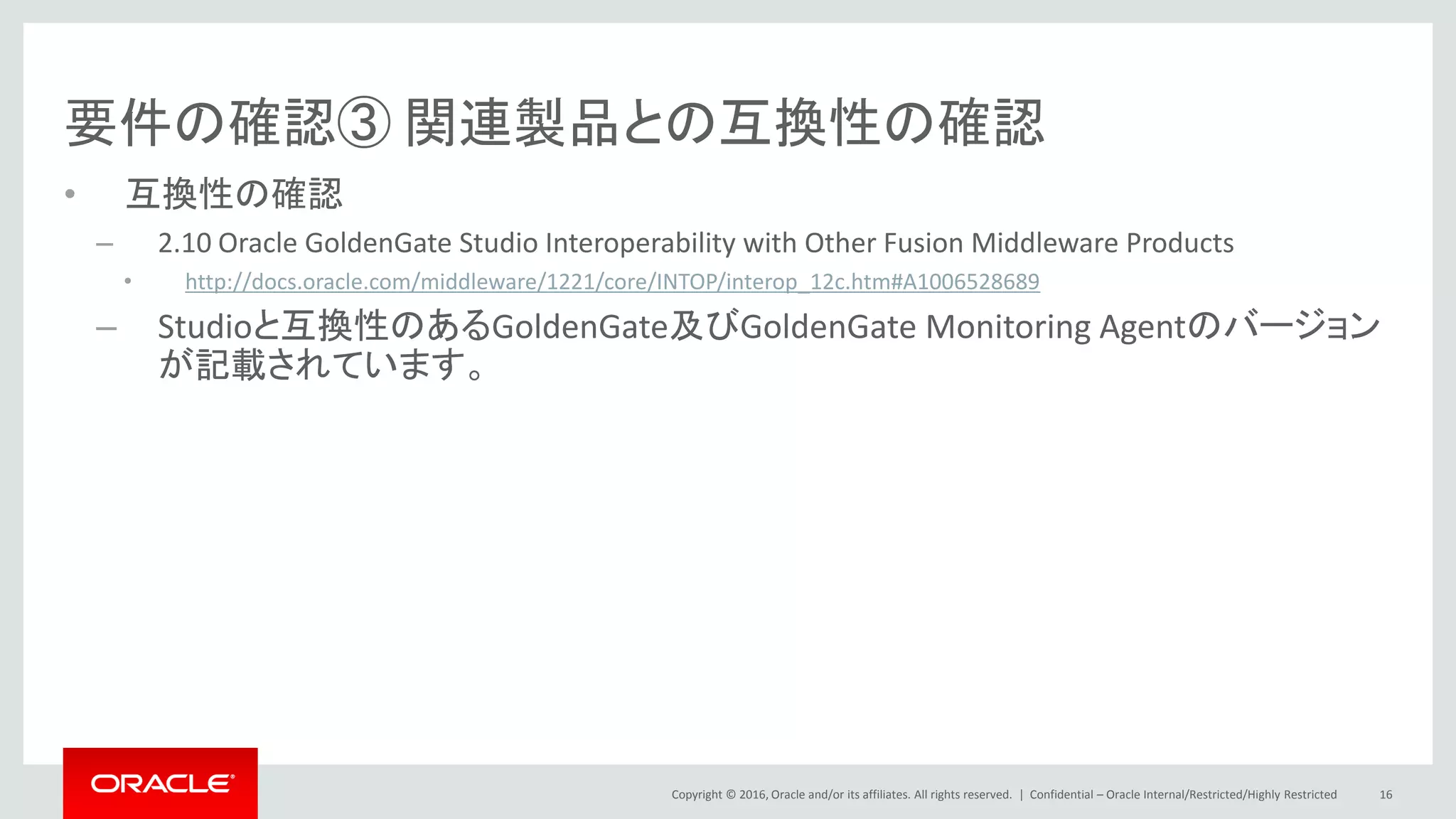 Copyright © 2016, Oracle and/or its affiliates. All rights reserved. |
要件の確認③ 関連製品との互換性の確認
• 互換性の確認
– 2.10 Oracle GoldenGate Studio Interoperability with Other Fusion Middleware Products
• http://docs.oracle.com/middleware/1221/core/INTOP/interop_12c.htm#A1006528689
– Studioと互換性のあるGoldenGate及びGoldenGate Monitoring Agentのバージョン
が記載されています。
Confidential – Oracle Internal/Restricted/Highly Restricted 16
 