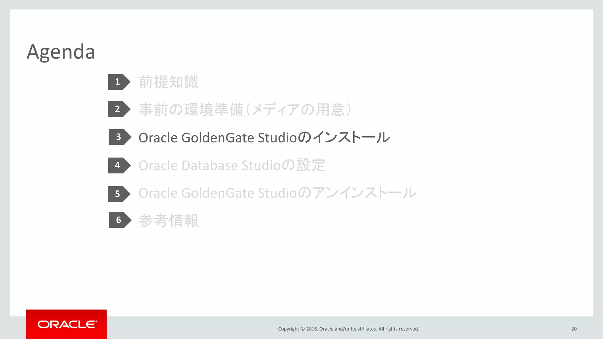Copyright © 2016, Oracle and/or its affiliates. All rights reserved. |
Agenda
前提知識
事前の環境準備（メディアの用意）
Oracle GoldenGate Studioのインストール
Oracle Database Studioの設定
Oracle GoldenGate Studioのアンインストール
参考情報
20
1
2
3
4
5
6
 