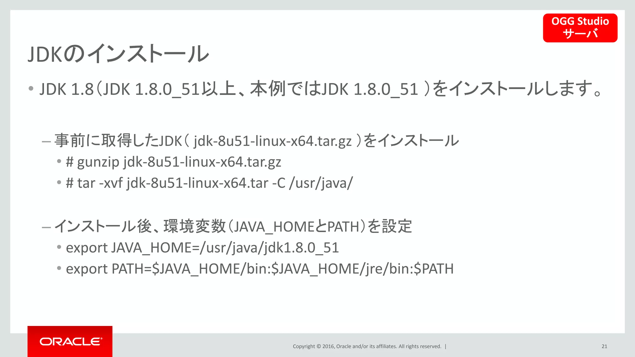 Copyright © 2016, Oracle and/or its affiliates. All rights reserved. |
JDKのインストール
• JDK 1.8（JDK 1.8.0_51以上、本例ではJDK 1.8.0_51 ）をインストールします。
– 事前に取得したJDK（ jdk-8u51-linux-x64.tar.gz ）をインストール
• # gunzip jdk-8u51-linux-x64.tar.gz
• # tar -xvf jdk-8u51-linux-x64.tar -C /usr/java/
– インストール後、環境変数（JAVA_HOMEとPATH）を設定
• export JAVA_HOME=/usr/java/jdk1.8.0_51
• export PATH=$JAVA_HOME/bin:$JAVA_HOME/jre/bin:$PATH
21
OGG Studio
サーバ
 