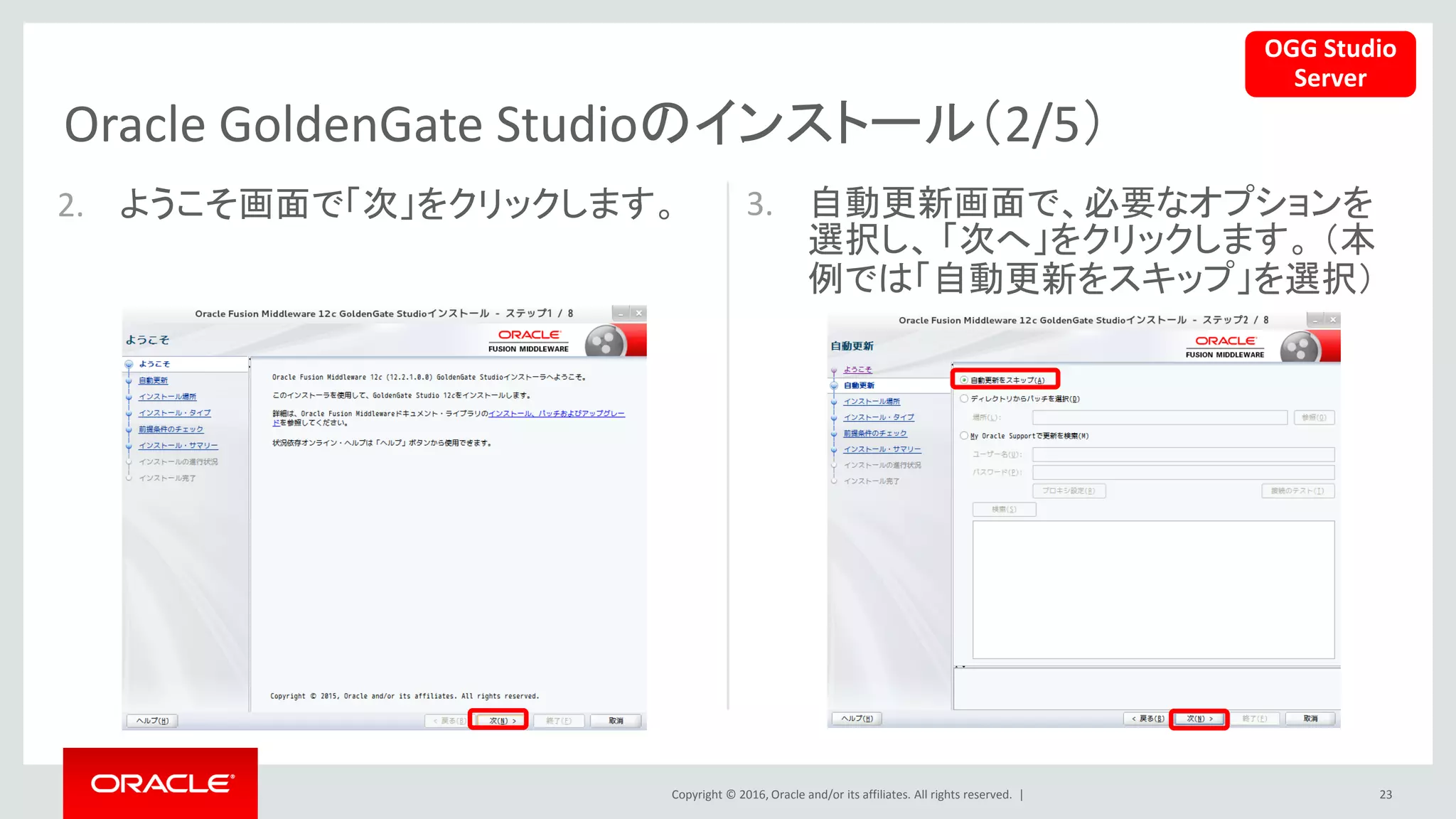 Copyright © 2016, Oracle and/or its affiliates. All rights reserved. |
Oracle GoldenGate Studioのインストール（2/5）
23
2. ようこそ画面で「次」をクリックします。 3. 自動更新画面で、必要なオプションを
選択し、 「次へ」をクリックします。 （本
例では「自動更新をスキップ」を選択）
OGG Studio
Server
 