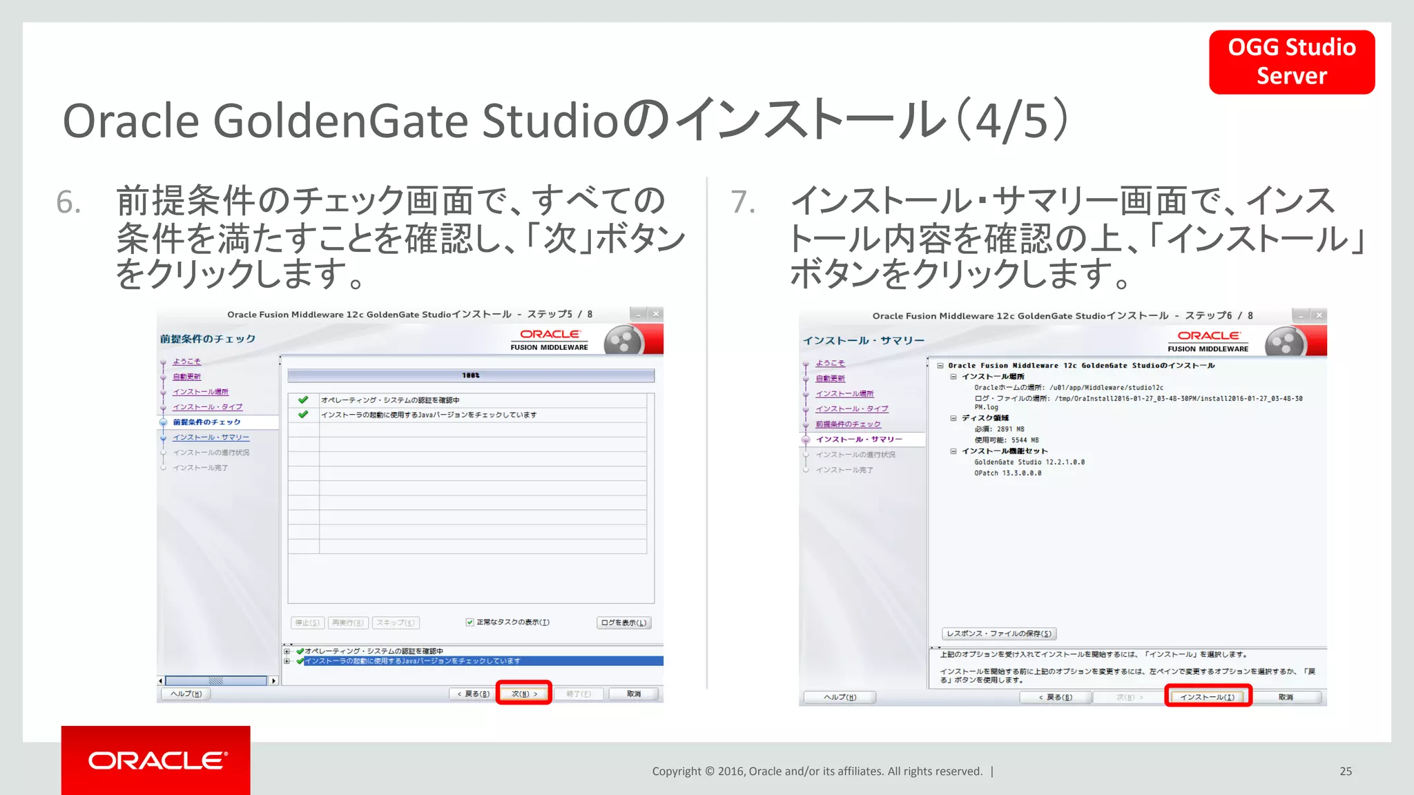 Copyright © 2016, Oracle and/or its affiliates. All rights reserved. |
Oracle GoldenGate Studioのインストール（4/5）
25
6. 前提条件のチェック画面で、すべての
条件を満たすことを確認し、「次」ボタン
をクリックします。
7. インストール・サマリー画面で、インス
トール内容を確認の上、「インストール」
ボタンをクリックします。
OGG Studio
Server
 