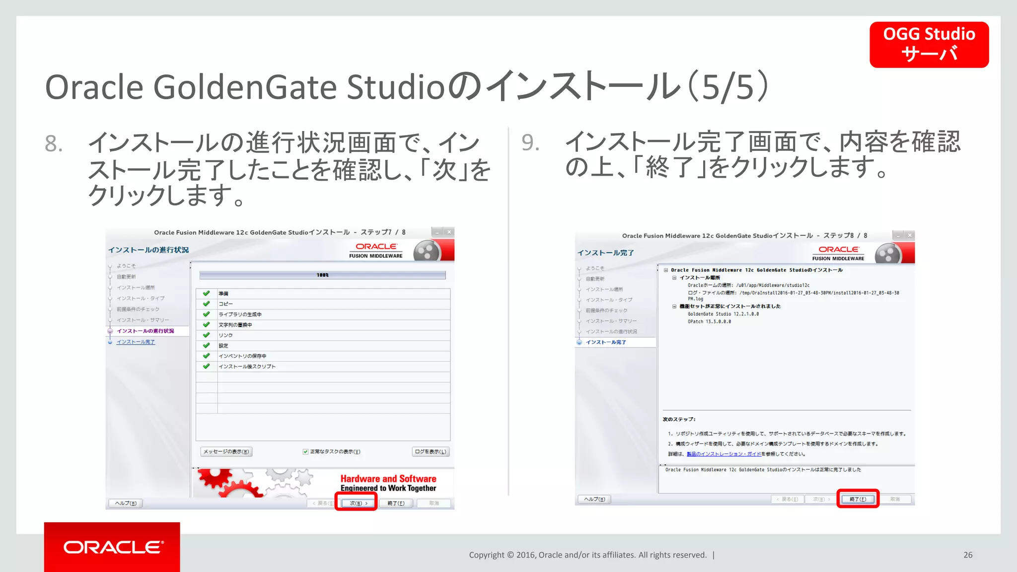 Copyright © 2016, Oracle and/or its affiliates. All rights reserved. |
8. インストールの進行状況画面で、イン
ストール完了したことを確認し、「次」を
クリックします。
9. インストール完了画面で、内容を確認
の上、「終了」をクリックします。
26
Oracle GoldenGate Studioのインストール（5/5）
OGG Studio
サーバ
 