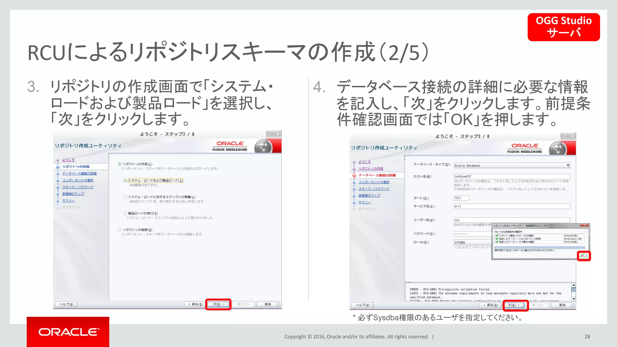 Copyright © 2016, Oracle and/or its affiliates. All rights reserved. |
3. リポジトリの作成画面で「システム・
ロードおよび製品ロード」を選択し、
「次」をクリックします。
28
RCUによるリポジトリスキーマの作成（2/5）
4. データベース接続の詳細に必要な情報
を記入し、「次」をクリックします。前提条
件確認画面では「OK」を押します。
OGG Studio
サーバ
* 必ずSysdba権限のあるユーザを指定してください。
 