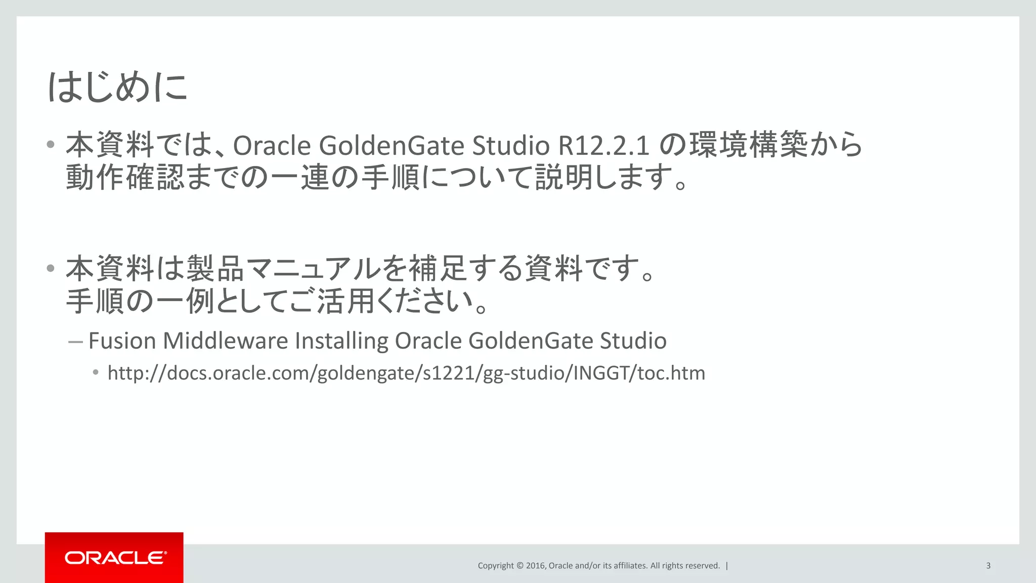 Copyright © 2016, Oracle and/or its affiliates. All rights reserved. |
はじめに
• 本資料では、Oracle GoldenGate Studio R12.2.1 の環境構築から
動作確認までの一連の手順について説明します。
• 本資料は製品マニュアルを補足する資料です。
手順の一例としてご活用ください。
– Fusion Middleware Installing Oracle GoldenGate Studio
• http://docs.oracle.com/goldengate/s1221/gg-studio/INGGT/toc.htm
3
 