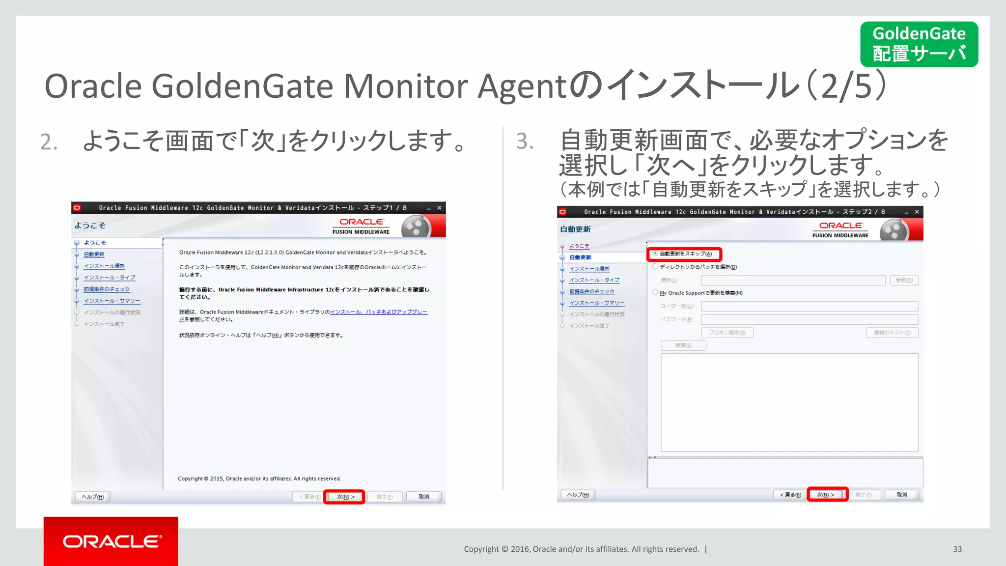 Copyright © 2016, Oracle and/or its affiliates. All rights reserved. |
Oracle GoldenGate Monitor Agentのインストール（2/5）
33
2. ようこそ画面で「次」をクリックします。 3. 自動更新画面で、必要なオプションを
選択し 「次へ」をクリックします。
（本例では「自動更新をスキップ」を選択します。）
GoldenGate
配置サーバ
 