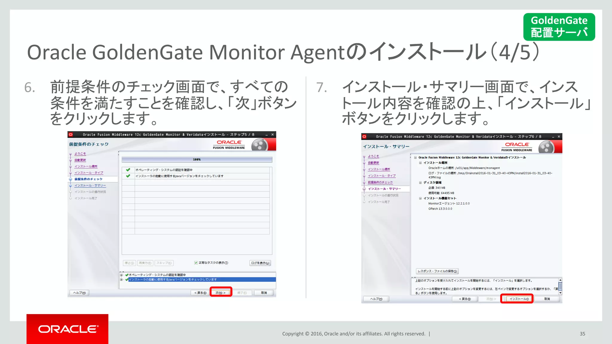 Copyright © 2016, Oracle and/or its affiliates. All rights reserved. |
Oracle GoldenGate Monitor Agentのインストール（4/5）
35
6. 前提条件のチェック画面で、すべての
条件を満たすことを確認し、「次」ボタン
をクリックします。
7. インストール・サマリー画面で、インス
トール内容を確認の上、「インストール」
ボタンをクリックします。
GoldenGate
配置サーバ
 