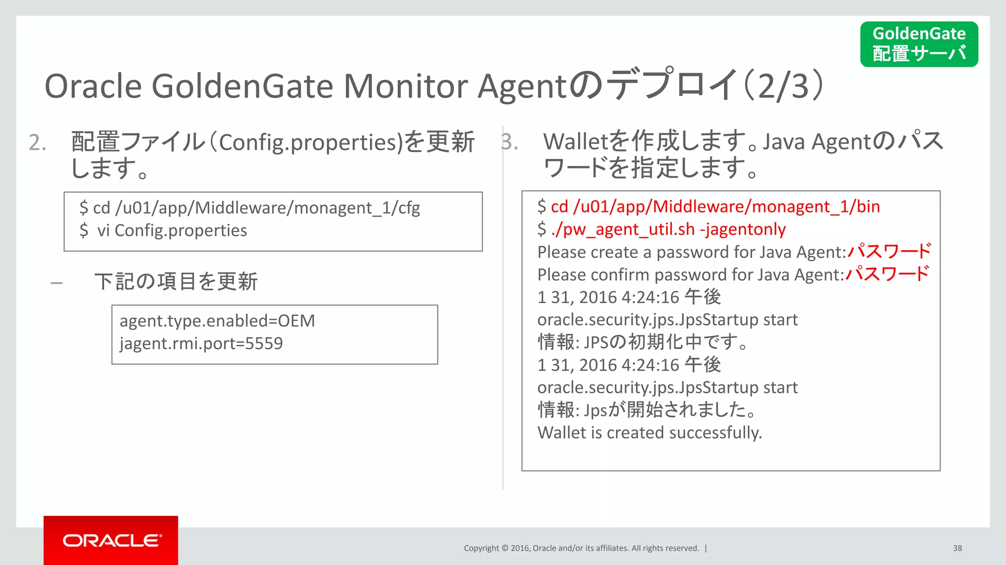 Copyright © 2016, Oracle and/or its affiliates. All rights reserved. |
Oracle GoldenGate Monitor Agentのデプロイ（2/3）
3. Walletを作成します。Java Agentのパス
ワードを指定します。
2. 配置ファイル（Config.properties)を更新
します。
– 下記の項目を更新
38
GoldenGate
配置サーバ
$ cd /u01/app/Middleware/monagent_1/cfg
$ vi Config.properties
agent.type.enabled=OEM
jagent.rmi.port=5559
$ cd /u01/app/Middleware/monagent_1/bin
$ ./pw_agent_util.sh -jagentonly
Please create a password for Java Agent:パスワード
Please confirm password for Java Agent:パスワード
1 31, 2016 4:24:16 午後
oracle.security.jps.JpsStartup start
情報: JPSの初期化中です。
1 31, 2016 4:24:16 午後
oracle.security.jps.JpsStartup start
情報: Jpsが開始されました。
Wallet is created successfully.
 