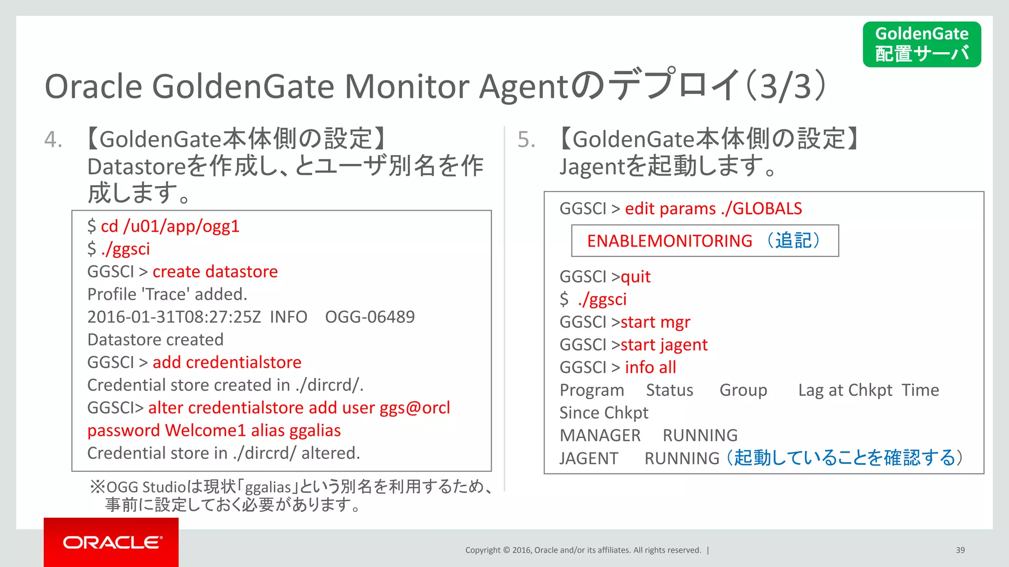 Copyright © 2016, Oracle and/or its affiliates. All rights reserved. |
4. 【GoldenGate本体側の設定】
Datastoreを作成し、とユーザ別名を作
成します。
※OGG Studioは現状「ggalias」という別名を利用するため、
事前に設定しておく必要があります。
5. 【GoldenGate本体側の設定】
Jagentを起動します。
39
Oracle GoldenGate Monitor Agentのデプロイ（3/3）
GoldenGate
配置サーバ
$ cd /u01/app/ogg1
$ ./ggsci
GGSCI > create datastore
Profile 'Trace' added.
2016-01-31T08:27:25Z INFO OGG-06489
Datastore created
GGSCI > add credentialstore
Credential store created in ./dircrd/.
GGSCI> alter credentialstore add user ggs@orcl
password Welcome1 alias ggalias
Credential store in ./dircrd/ altered.
GGSCI > edit params ./GLOBALS
GGSCI >quit
$ ./ggsci
GGSCI >start mgr
GGSCI >start jagent
GGSCI > info all
Program Status Group Lag at Chkpt Time
Since Chkpt
MANAGER RUNNING
JAGENT RUNNING （起動していることを確認する）
ENABLEMONITORING （追記）
 
