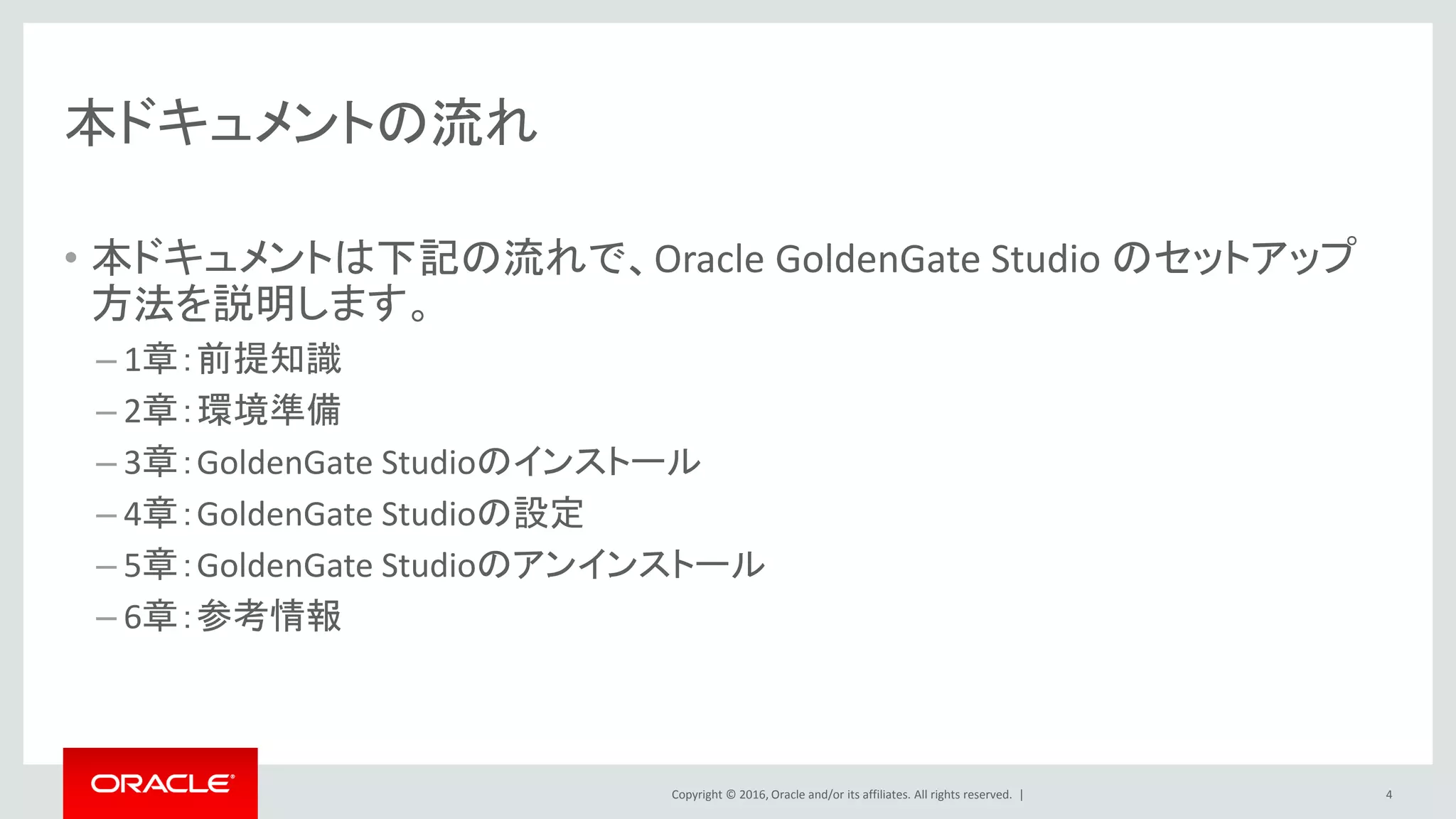 Copyright © 2016, Oracle and/or its affiliates. All rights reserved. |
本ドキュメントの流れ
• 本ドキュメントは下記の流れで、Oracle GoldenGate Studio のセットアップ
方法を説明します。
– 1章：前提知識
– 2章：環境準備
– 3章：GoldenGate Studioのインストール
– 4章：GoldenGate Studioの設定
– 5章：GoldenGate Studioのアンインストール
– 6章：参考情報
4
 