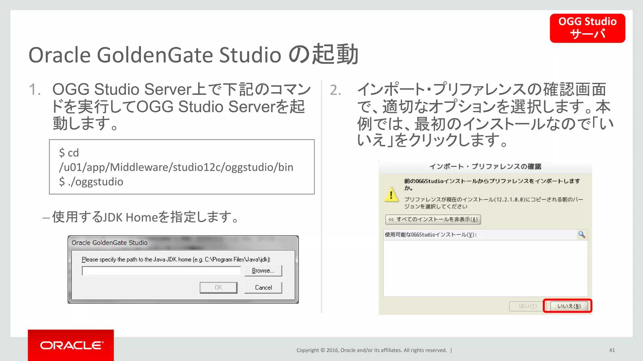 Copyright © 2016, Oracle and/or its affiliates. All rights reserved. |
1. OGG Studio Server上で下記のコマン
ドを実行してOGG Studio Serverを起
動します。
–使用するJDK Homeを指定します。
2. インポート・プリファレンスの確認画面
で、適切なオプションを選択します。本
例では、最初のインストールなので「い
いえ」をクリックします。
41
Oracle GoldenGate Studio の起動
OGG Studio
サーバ
$ cd
/u01/app/Middleware/studio12c/oggstudio/bin
$ ./oggstudio
 