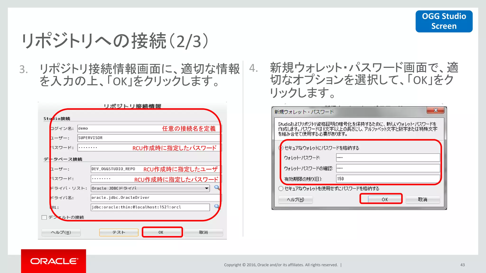 Copyright © 2016, Oracle and/or its affiliates. All rights reserved. |
リポジトリへの接続（2/3）
43
3. リポジトリ接続情報画面に、適切な情報
を入力の上、「OK」をクリックします。
4. 新規ウォレット・パスワード画面で、適
切なオプションを選択して、「OK」をク
リックします。
任意の接続名を定義
RCU作成時に指定したパスワード
RCU作成時に指定したユーザ
RCU作成時に指定したパスワード
OGG Studio
Screen
 