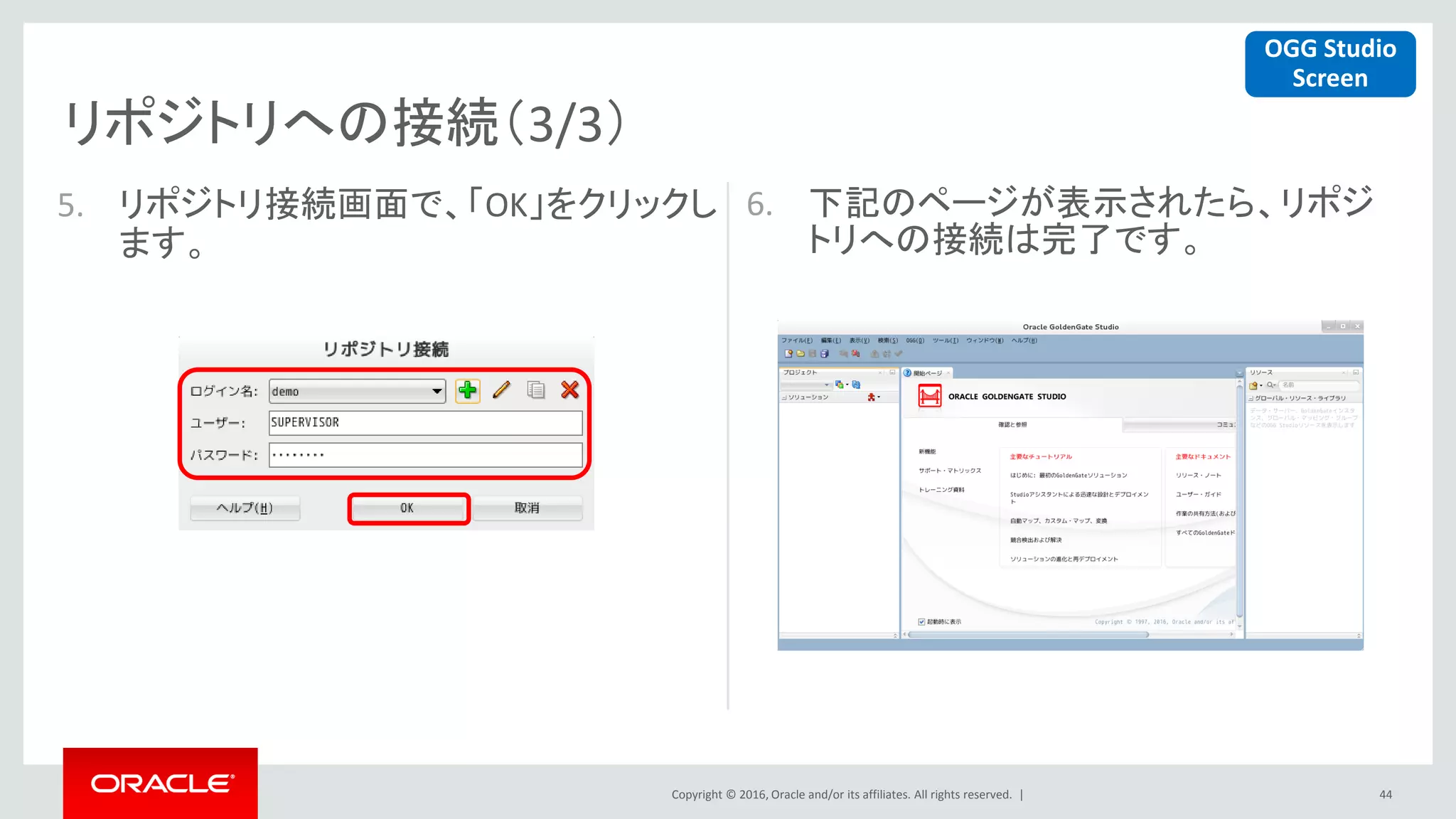 Copyright © 2016, Oracle and/or its affiliates. All rights reserved. |
リポジトリへの接続（3/3）
44
5. リポジトリ接続画面で、「OK」をクリックし
ます。
6. 下記のページが表示されたら、リポジ
トリへの接続は完了です。
OGG Studio
Screen
 