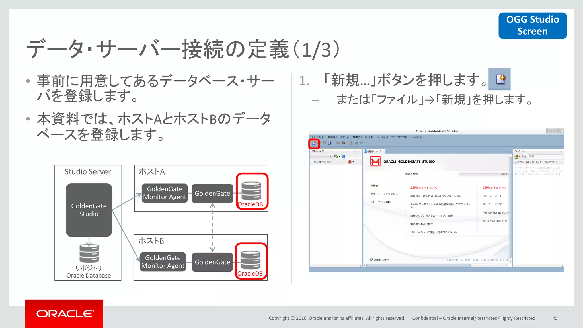Copyright © 2016, Oracle and/or its affiliates. All rights reserved. |
ホストA
ホストB
• 事前に用意してあるデータベース・サー
バを登録します。
• 本資料では、ホストAとホストBのデータ
ベースを登録します。
1. 「新規…」ボタンを押します。
– または「ファイル」→「新規」を押します。
Confidential – Oracle Internal/Restricted/Highly Restricted 45
データ・サーバー接続の定義（1/3）
Studio Server
GoldenGate
Monitor Agent
GoldenGate
Monitor Agentリポジトリ
Oracle Database
OracleDB
OracleDB
GoldenGate
Studio
GoldenGate
GoldenGate
OGG Studio
Screen
 