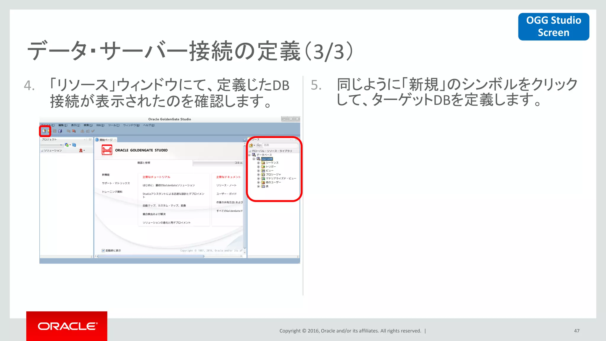 Copyright © 2016, Oracle and/or its affiliates. All rights reserved. |
データ・サーバー接続の定義（3/3）
47
4. 「リソース」ウィンドウにて、定義じたDB
接続が表示されたのを確認します。
5. 同じように「新規」のシンボルをクリック
して、ターゲットDBを定義します。
OGG Studio
Screen
 