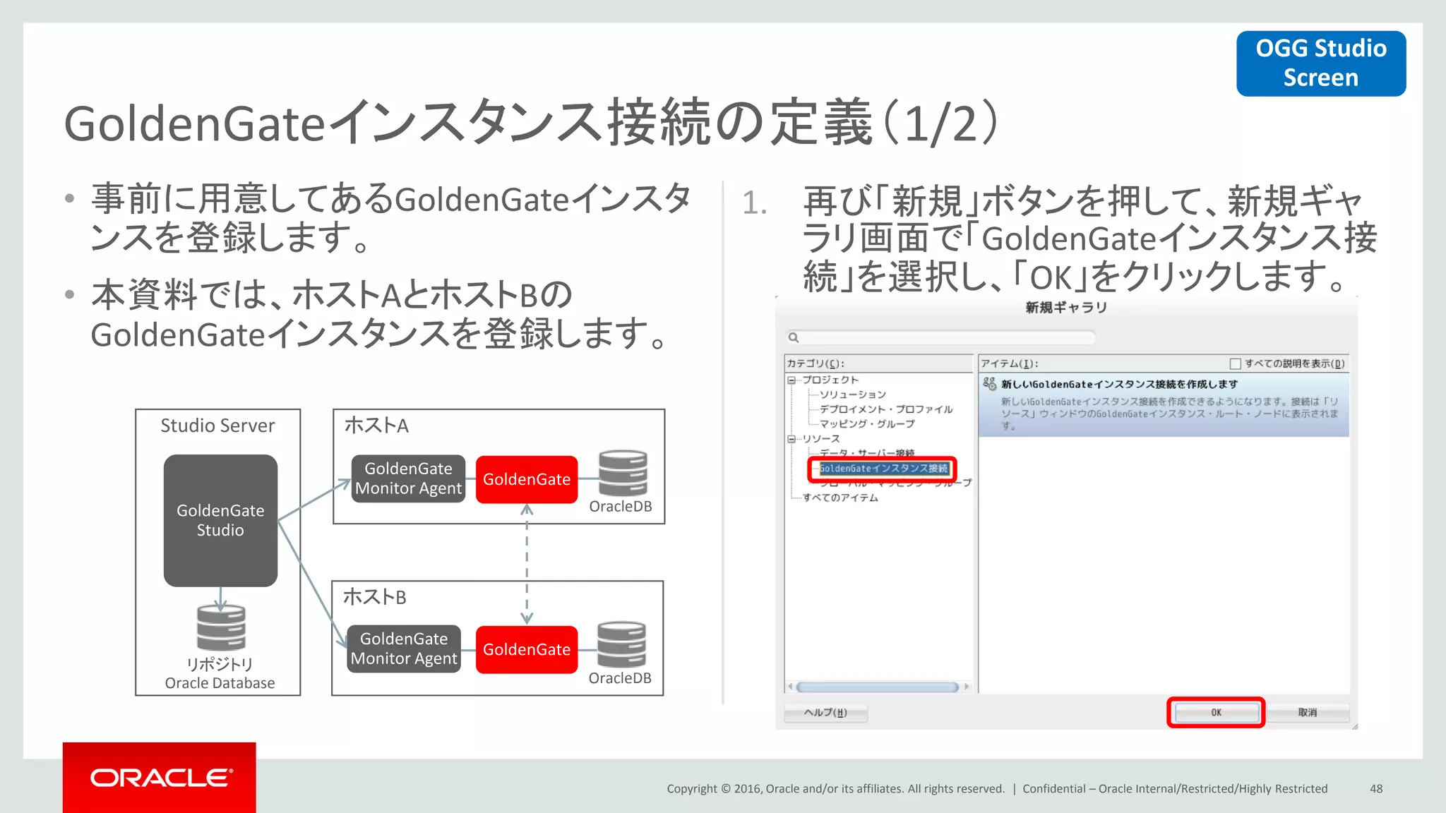 Copyright © 2016, Oracle and/or its affiliates. All rights reserved. |
• 事前に用意してあるGoldenGateインスタ
ンスを登録します。
• 本資料では、ホストAとホストBの
GoldenGateインスタンスを登録します。
1. 再び「新規」ボタンを押して、新規ギャ
ラリ画面で「GoldenGateインスタンス接
続」を選択し、「OK」をクリックします。
Confidential – Oracle Internal/Restricted/Highly Restricted 48
GoldenGateインスタンス接続の定義（1/2）
ホストA
ホストB
Studio Server
GoldenGate
Monitor Agent
GoldenGate
Monitor Agentリポジトリ
Oracle Database
OracleDB
OracleDB
GoldenGate
Studio
GoldenGate
GoldenGate
OGG Studio
Screen
 