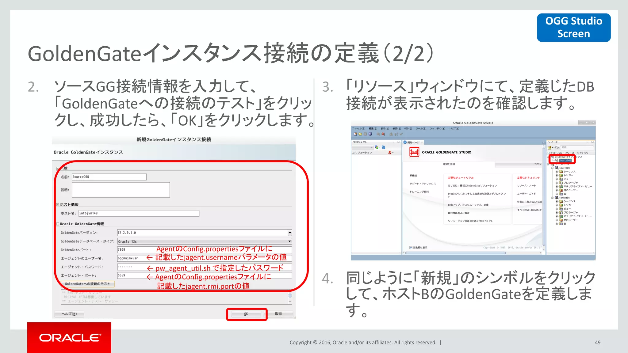Copyright © 2016, Oracle and/or its affiliates. All rights reserved. |
2. ソースGG接続情報を入力して、
「GoldenGateへの接続のテスト」をクリッ
クし、成功したら、「OK」をクリックします。
3. 「リソース」ウィンドウにて、定義じたDB
接続が表示されたのを確認します。
4. 同じように「新規」のシンボルをクリック
して、ホストBのGoldenGateを定義しま
す。
49
GoldenGateインスタンス接続の定義（2/2）
AgentのConfig.propertiesファイルに
← 記載したjagent.usernameパラメータの値
← pw_agent_util.sh で指定したパスワード
← AgentのConfig.propertiesファイルに
記載したjagent.rmi.portの値
OGG Studio
Screen
 