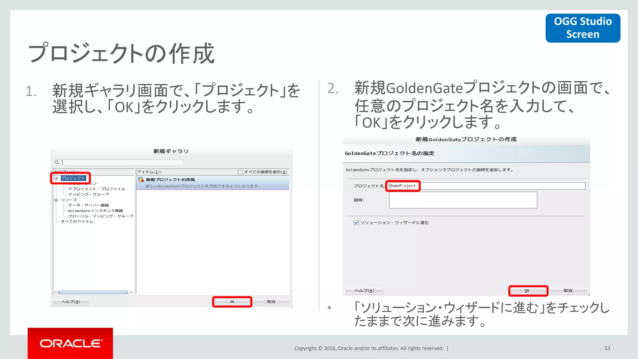 Copyright © 2016, Oracle and/or its affiliates. All rights reserved. |
プロジェクトの作成
53
1. 新規ギャラリ画面で、「プロジェクト」を
選択し、「OK」をクリックします。
2. 新規GoldenGateプロジェクトの画面で、
任意のプロジェクト名を入力して、
「OK」をクリックします。
• 「ソリューション・ウィザードに進む」をチェックし
たままで次に進みます。
OGG Studio
Screen
 