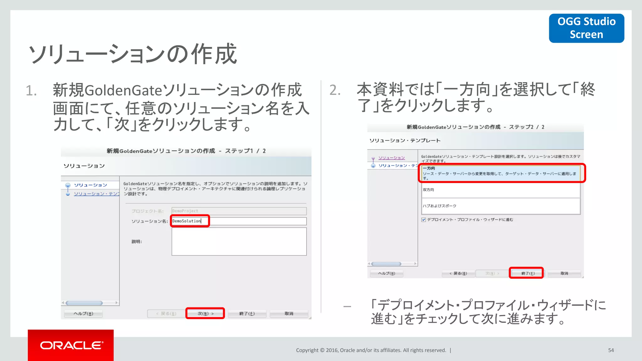Copyright © 2016, Oracle and/or its affiliates. All rights reserved. |
ソリューションの作成
54
1. 新規GoldenGateソリューションの作成
画面にて、任意のソリューション名を入
力して、「次」をクリックします。
2. 本資料では「一方向」を選択して「終
了」をクリックします。
– 「デプロイメント・プロファイル・ウィザードに
進む」をチェックして次に進みます。
OGG Studio
Screen
 