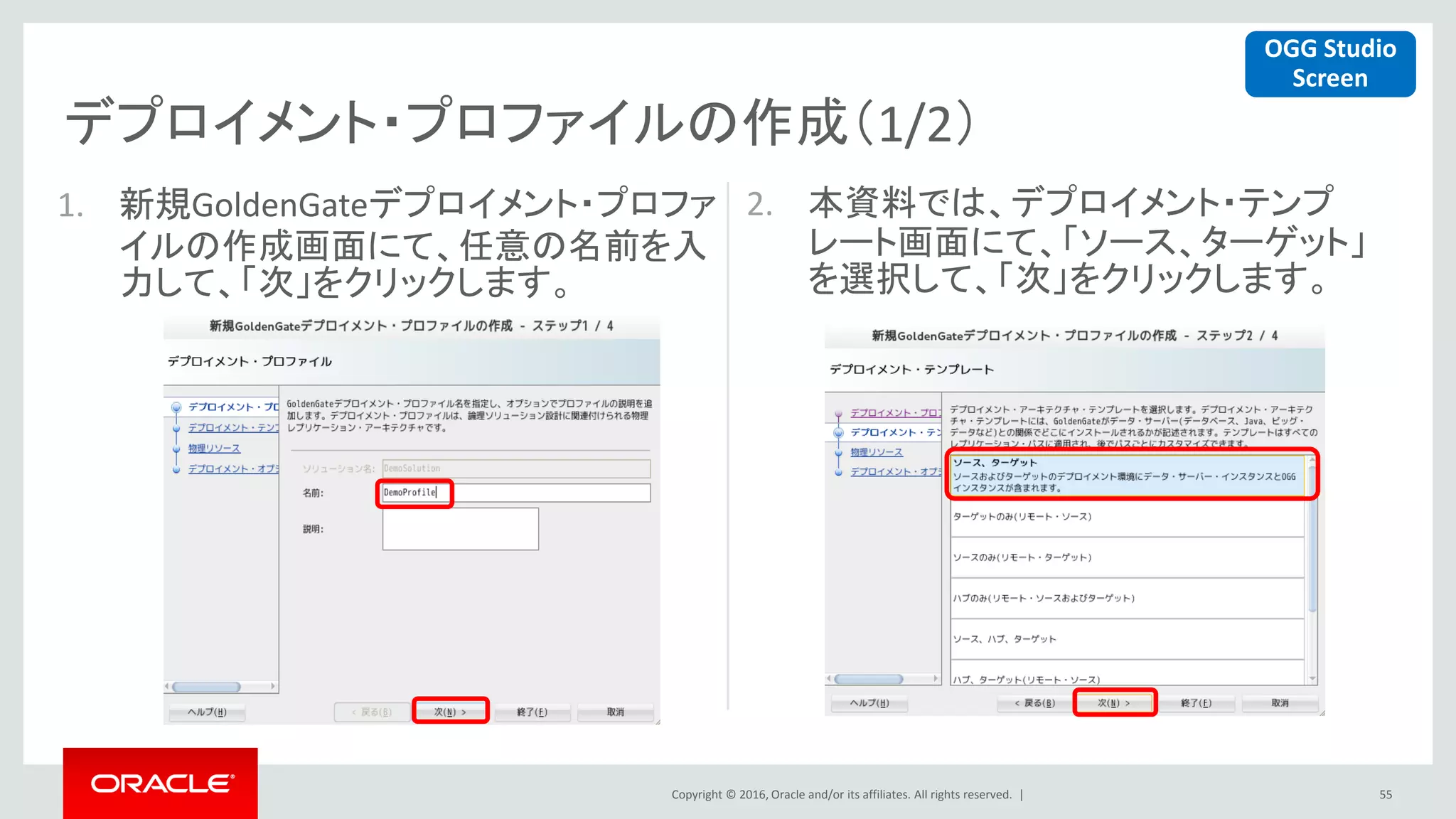 Copyright © 2016, Oracle and/or its affiliates. All rights reserved. |
デプロイメント・プロファイルの作成（1/2）
55
1. 新規GoldenGateデプロイメント・プロファ
イルの作成画面にて、任意の名前を入
力して、「次」をクリックします。
2. 本資料では、デプロイメント・テンプ
レート画面にて、「ソース、ターゲット」
を選択して、「次」をクリックします。
OGG Studio
Screen
 