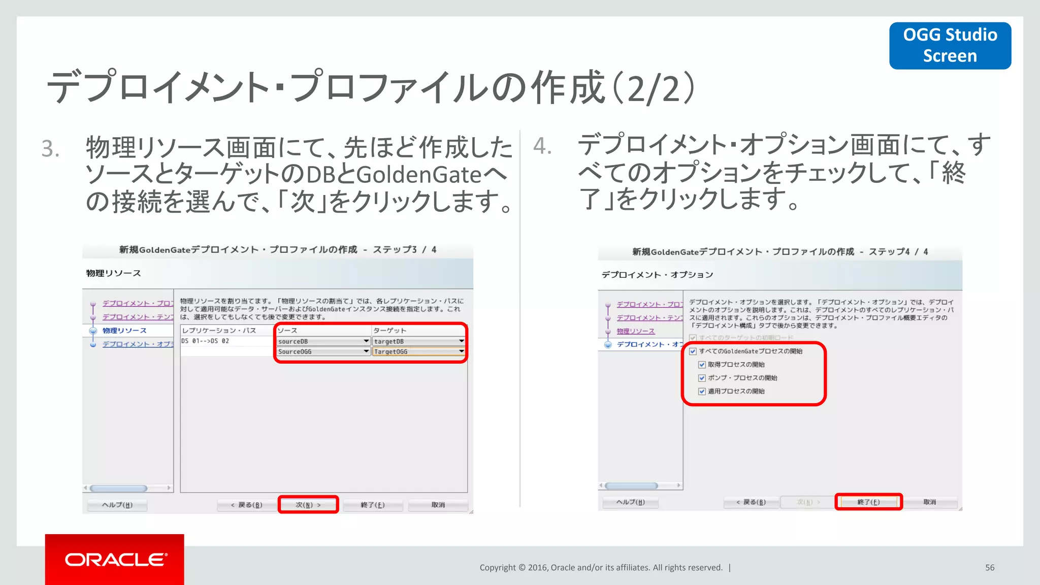 Copyright © 2016, Oracle and/or its affiliates. All rights reserved. |
デプロイメント・プロファイルの作成（2/2）
56
3. 物理リソース画面にて、先ほど作成した
ソースとターゲットのDBとGoldenGateへ
の接続を選んで、「次」をクリックします。
4. デプロイメント・オプション画面にて、す
べてのオプションをチェックして、「終
了」をクリックします。
OGG Studio
Screen
 