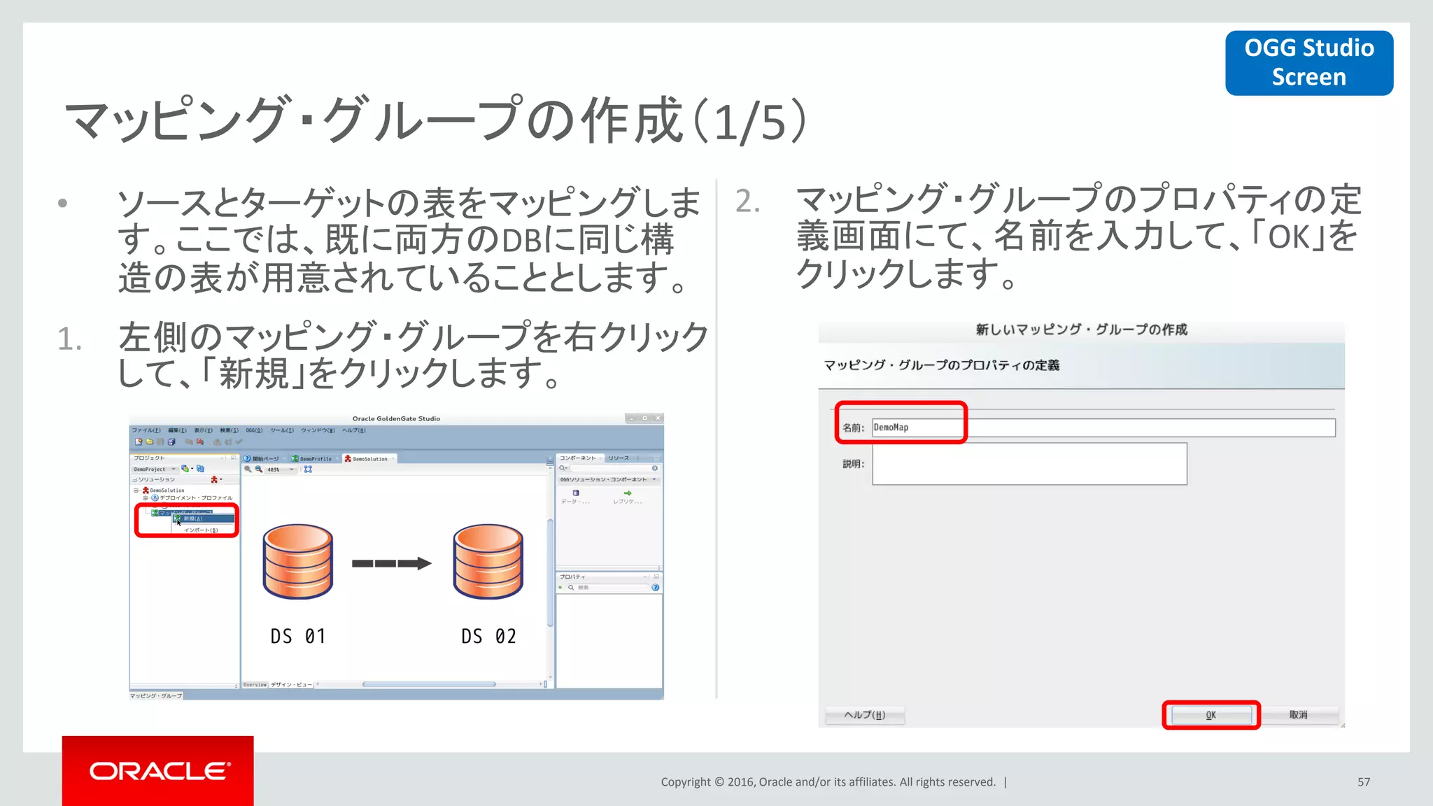 Copyright © 2016, Oracle and/or its affiliates. All rights reserved. |
マッピング・グループの作成（1/5）
57
• ソースとターゲットの表をマッピングしま
す。ここでは、既に両方のDBに同じ構
造の表が用意されていることとします。
1. 左側のマッピング・グループを右クリック
して、「新規」をクリックします。
2. マッピング・グループのプロパティの定
義画面にて、名前を入力して、「OK」を
クリックします。
OGG Studio
Screen
 
