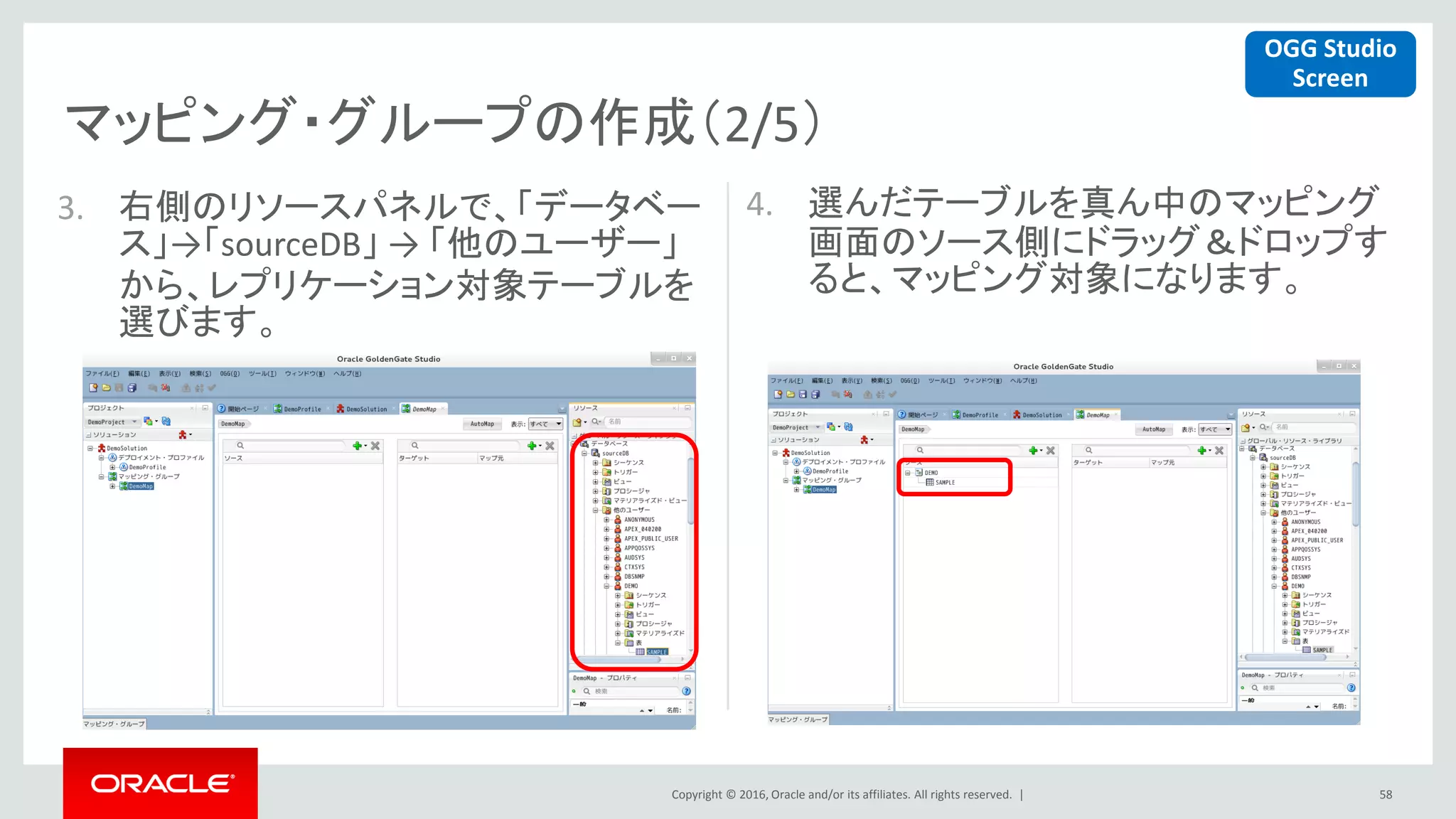 Copyright © 2016, Oracle and/or its affiliates. All rights reserved. |
マッピング・グループの作成（2/5）
58
3. 右側のリソースパネルで、「データベー
ス」→「sourceDB」 → 「他のユーザー」
から、レプリケーション対象テーブルを
選びます。
4. 選んだテーブルを真ん中のマッピング
画面のソース側にドラッグ＆ドロップす
ると、マッピング対象になります。
OGG Studio
Screen
 