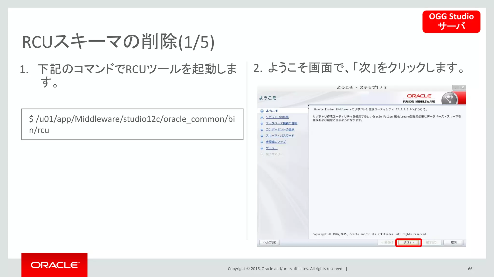 Copyright © 2016, Oracle and/or its affiliates. All rights reserved. |
RCUスキーマの削除(1/5)
66
1. 下記のコマンドでRCUツールを起動しま
す。
2．ようこそ画面で、「次」をクリックします。
OGG Studio
サーバ
$ /u01/app/Middleware/studio12c/oracle_common/bi
n/rcu
 