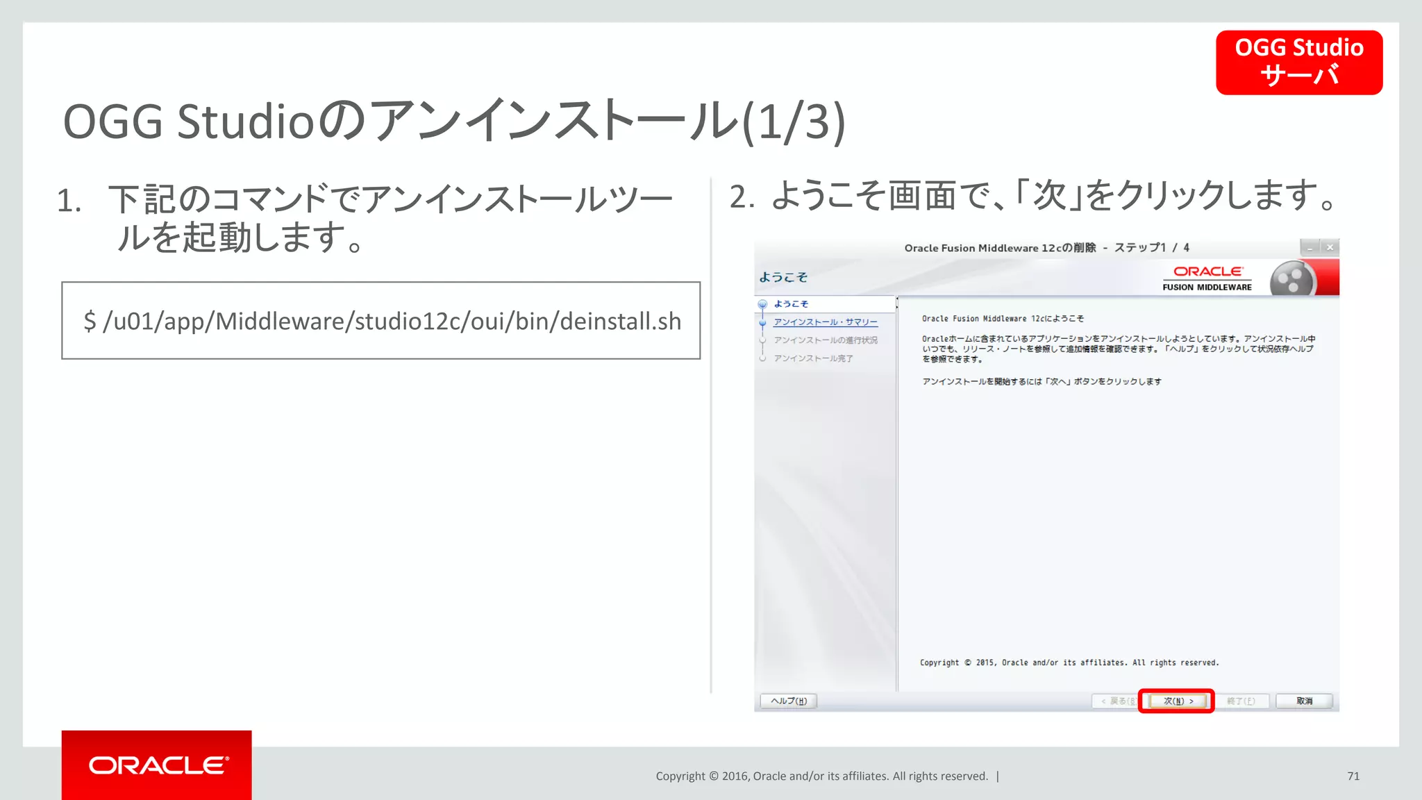 Copyright © 2016, Oracle and/or its affiliates. All rights reserved. |
OGG Studioのアンインストール(1/3)
71
1. 下記のコマンドでアンインストールツー
ルを起動します。
2．ようこそ画面で、「次」をクリックします。
OGG Studio
サーバ
$ /u01/app/Middleware/studio12c/oui/bin/deinstall.sh
 
