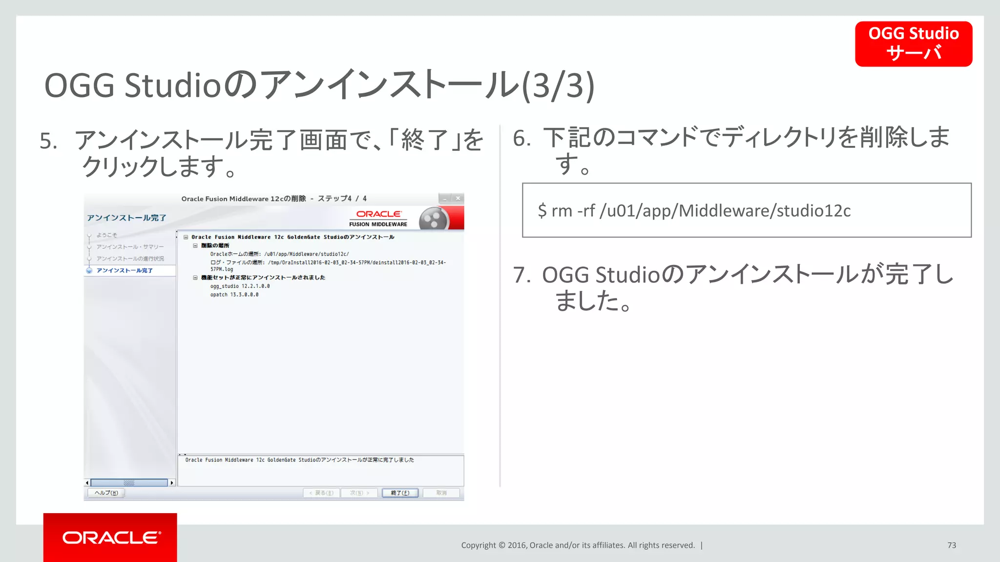 Copyright © 2016, Oracle and/or its affiliates. All rights reserved. |
OGG Studioのアンインストール(3/3)
73
5. アンインストール完了画面で、「終了」を
クリックします。
6．下記のコマンドでディレクトリを削除しま
す。
7．OGG Studioのアンインストールが完了し
ました。
OGG Studio
サーバ
$ rm -rf /u01/app/Middleware/studio12c
 