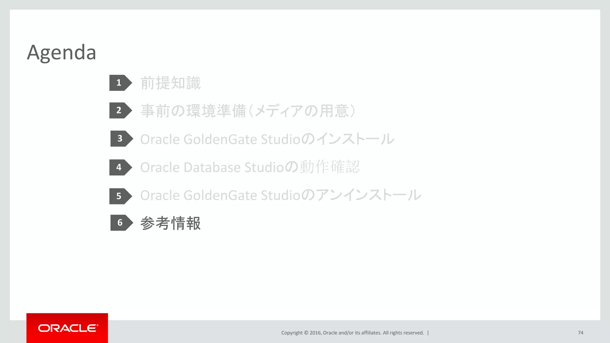 Copyright © 2016, Oracle and/or its affiliates. All rights reserved. |
Agenda
前提知識
事前の環境準備（メディアの用意）
Oracle GoldenGate Studioのインストール
Oracle Database Studioの動作確認
Oracle GoldenGate Studioのアンインストール
参考情報
74
1
2
3
4
5
6
 
