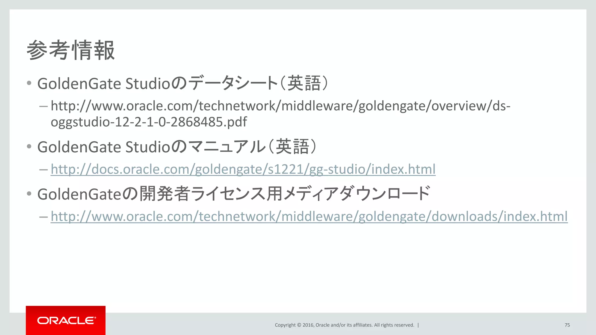 Copyright © 2016, Oracle and/or its affiliates. All rights reserved. |
参考情報
• GoldenGate Studioのデータシート（英語）
– http://www.oracle.com/technetwork/middleware/goldengate/overview/ds-
oggstudio-12-2-1-0-2868485.pdf
• GoldenGate Studioのマニュアル（英語）
– http://docs.oracle.com/goldengate/s1221/gg-studio/index.html
• GoldenGateの開発者ライセンス用メディアダウンロード
– http://www.oracle.com/technetwork/middleware/goldengate/downloads/index.html
75
 