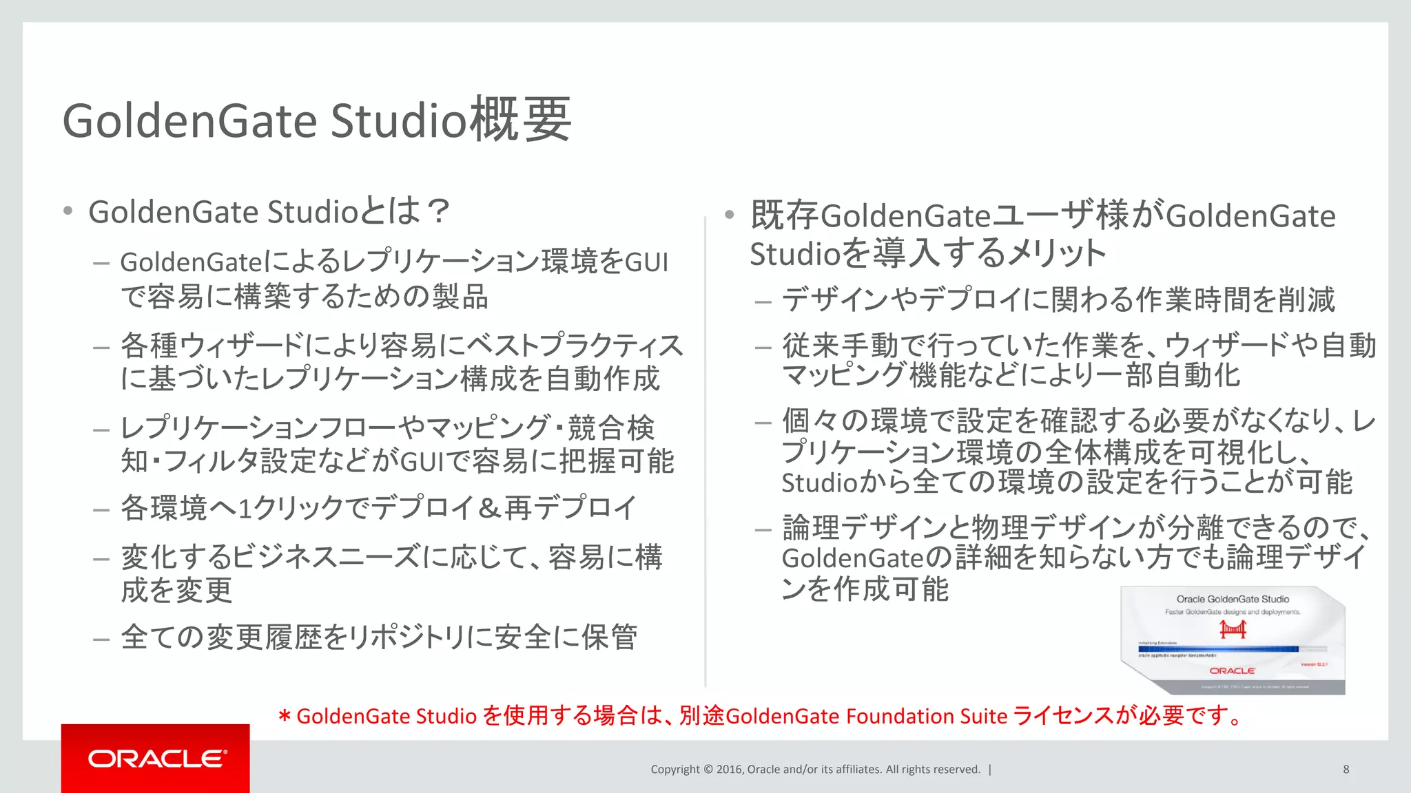 Copyright © 2016, Oracle and/or its affiliates. All rights reserved. | 8
GoldenGate Studio概要
• GoldenGate Studioとは？
– GoldenGateによるレプリケーション環境をGUI
で容易に構築するための製品
– 各種ウィザードにより容易にベストプラクティス
に基づいたレプリケーション構成を自動作成
– レプリケーションフローやマッピング・競合検
知・フィルタ設定などがGUIで容易に把握可能
– 各環境へ1クリックでデプロイ＆再デプロイ
– 変化するビジネスニーズに応じて、容易に構
成を変更
– 全ての変更履歴をリポジトリに安全に保管
• 既存GoldenGateユーザ様がGoldenGate
Studioを導入するメリット
– デザインやデプロイに関わる作業時間を削減
– 従来手動で行っていた作業を、ウィザードや自動
マッピング機能などにより一部自動化
– 個々の環境で設定を確認する必要がなくなり、レ
プリケーション環境の全体構成を可視化し、
Studioから全ての環境の設定を行うことが可能
– 論理デザインと物理デザインが分離できるので、
GoldenGateの詳細を知らない方でも論理デザイ
ンを作成可能
＊GoldenGate Studio を使用する場合は、別途GoldenGate Foundation Suite ライセンスが必要です。
 