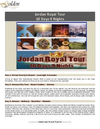 ----------------- Golden Gate Tours & Travel Co -----------------
Jordan Royal Tour
10 Days 9 Nights
Day 1: Arrival from Q.A Airport - overnight in Amman
Arrival at Queen Alia International Airport, Meet & assist by our representative who will assist you in the Visas
formalities. Then your vehicle will drive you to your hotel in Amman for the overnight.
Day 2: Amman City Tour - Desert Castles – Amman
Breakfast at the hotel, and start the day by a conducted tour of the capital: you will discover the resources and the
culture of the Hashemite kingdom; its historic center, its citadel, its Roman amphitheater, its old mosques, its galleries
and shops; but also the more modern center which confers on the city a duality and an exceptional character. Then
transfer to the east of Amman, to visit the Jordan's desert castles which are a beautiful examples of both early Islamic
art and architecture, the visit will include the visit of Al-Haraneh Castle, Amra Palace, and Al-Azraq castle Overnight in
Amman
Day 3: Amman - Bethany - Dead Sea – Madaba
Breakfast at the hotel, Then transfer to visit Bethany the place where Joshua, Elijah and Elisha crossed the Jordan River,
Elijah was taken up to heaven, John the Baptist preached and baptized, and Jesus was baptized and started his public
ministry. After the visit, continue to the Dead Sea, which is one of the most spectacular natural and spiritual landscapes
in the whole world; it is the lowest point on earth, and the world's richest source of natural salts, hiding wonderful
treasures that accumulated throughout thousands of years. It is believed to be the site of five biblical cities: Sodom,
Gomorrah, Admah, Zebouin and Zoar, Free time to swim and to enjoy the salty water. Then transfer to Madaba for the
overnight
 