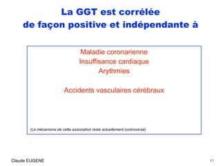 La GGT est corrélée
de façon positive et indépendante à
Maladie coronarienne
Insuffisance cardiaque
Arythmies
Accidents vasculaires cérébraux 
 
 
(Le mécanisme de cette association reste actuellement controversé)
11Claude EUGENE
 