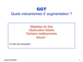 GGT
Quels mécanismes d’ augmentation ?
Maladies du foie
Obstruction biliaire
Certains médicaments
Alcool 1
1) Liste non exhaustive
3Claude EUGENE
 