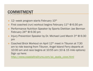 COMMITMENT
v 
v 
v 

v 

v 

12–week program starts February 10th
First coached (run) workout begins February 11th @ 6:30 pm
Performance Nutrition Speaker by Sports Dietitian Jae Berman
February 24th @ 6:30 pm
Injury Prevention Speaker by Dr. Michael Lord March 3rd @ 6:30
pm
Coached Brick Workout on April 12th meet in Tiburon at 7:30
am to ride leaving from Tiburon. Angel Island Ferry departs at
10:00 am and race begins at 10:55 am (10 & 15 mile options)
Sign up here:
http://www.coastaltrailruns.com/ac_ayala_cove.html

 