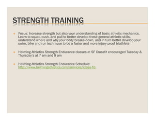 STRENGTH TRAINING
v 

Focus: Increase strength but also your understanding of basic athletic mechanics.
Learn to squat, push, and pull to better develop these general athletic skills,
understand where and why your body breaks down, and in turn better develop your
swim, bike and run technique to be a faster and more injury proof triathlete

v 

Helming Athletics Strength Endurance classes at SF Crossfit encouraged Tuesday &
Thursday’s at 7 am and 9 am

v 

Helming Athletics Strength Endurance Schedule:
http://www.helmingathletics.com/services/cross-fit/

 