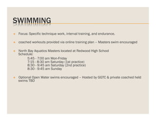 SWIMMING
v 

Focus: Specific technique work, interval training, and endurance.

v 

coached workouts provided via online training plan – Masters swim encouraged

v 

North Bay Aquatics Masters located at Redwood High School
Schedule:
5:45 - 7:00 am Mon-Friday
7:15 - 8:30 am Saturday (1st practice)
8:30 - 9:45 am Saturday (2nd practice)
8:30 - 9:45 am Sunday

v 

Optional Open Water swims encouraged – Hosted by GGTC & private coached held
swims TBD

 