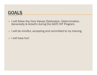 GOALS
v 

I will follow the Core Values (Dedication, Determination,
Generosity & Growth) during the GGTC HIT Program.

v 

I will be mindful, accepting and committed to my training.

v 

I will have fun!

 