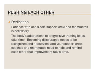 PUSHING EACH OTHER
v  Dedication

Patience with one’s self, support crew and teammates
is necessary.
The body’s adaptations to progressive training loads
take time. Becoming discouraged needs to be
recognized and addressed, and your support crew,
coaches and teammates need to help and remind
each other that improvement takes time.

 