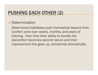 PUSHING EACH OTHER (2)
v  Determination

Determined triathletes push themselves beyond their
comfort zone over weeks, months, and years of
training. Over time their ability to handle the
discomfort becomes second nature and their
improvement line goes up, sometimes dramatically.

 