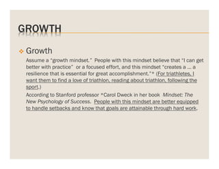 GROWTH
v  Growth
Assume a “growth mindset.” People with this mindset believe that “I can get
better with practice” or a focused effort, and this mindset “creates a … a
resilience that is essential for great accomplishment.”* (For triathletes, I
want them to find a love of triathlon, reading about triathlon, following the
sport.)
According to Stanford professor *Carol Dweck in her book Mindset: The
New Psychology of Success. People with this mindset are better equipped
to handle setbacks and know that goals are attainable through hard work.

 