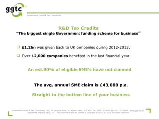 Government Grant & Tax Consultants

R&D Tax Credits

“The biggest single Government funding scheme for business”

 £1.2bn was given back to UK companies during 2012-2013.
 Over 12,000 companies benefited in the last financial year.

An est.90% of eligible SME’s have not claimed

The avg. annual SME claim is £43,000 p.a.
Straight to the bottom line of your business

Government Grant & Tax Consultants Ltd., 21 Verulam Road, St. Albans, Herts, AL3 4DG Tel. 01727 738600 Fax 01727 738609 www.ggtc.co.uk
Registered England 5852134 - This document and it's content is copyright of GGTC © 2011. All rights reserved

 