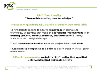 Government Grant & Tax Consultants

R&D Tax Credits

“Research is creating new knowledge.”
The scope of qualifying R&D activity is broader than most think
From projects seeking to achieve an advance in science and
technology, to activities that make an appreciable improvement to an
existing process, product, material, device or service through
scientific or technological changes.
 You can recover cancelled or failed project investment costs.
Loss making companies can claim as a cash credit or offset against
future profits.
95% of the companies we talk to didn’t realise they qualified,
until we identified claimable activity.
Government Grant & Tax Consultants Ltd., 21 Verulam Road, St. Albans, Herts, AL3 4DG Tel. 01727 738600 Fax 01727 738609 www.ggtc.co.uk
Registered England 5852134 - This document and it's content is copyright of GGTC © 2011. All rights reserved

 